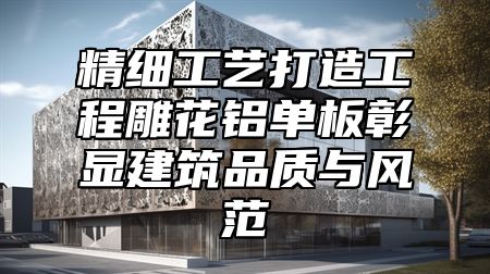 精细工艺打造工程雕花铝单板彰显建筑品质与风范
