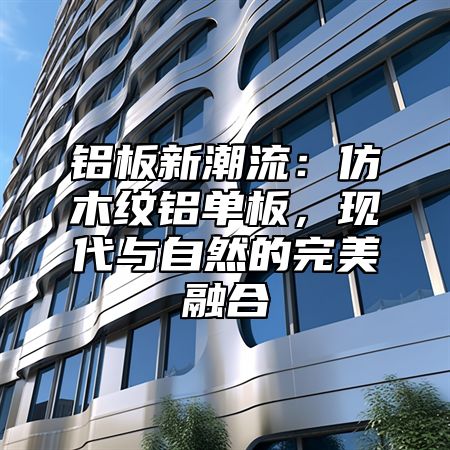 铝板新潮流：仿木纹铝单板，现代与自然的完美融合
