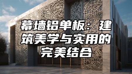 幕墙铝单板：建筑美学与实用的完美结合
